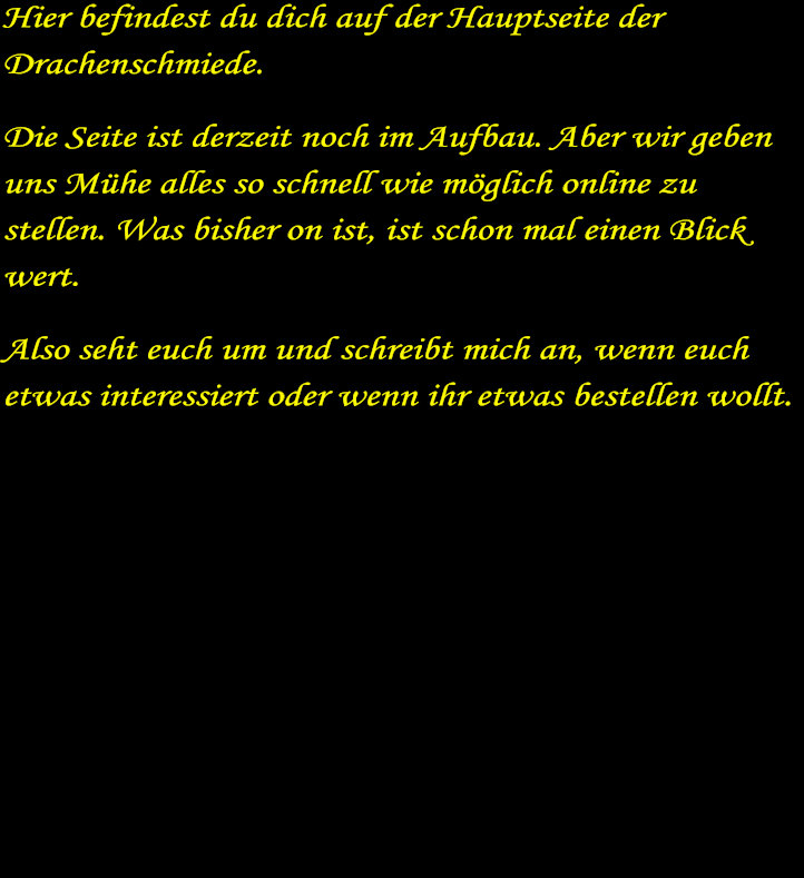 Hier befindest du dich auf der Hauptseite der Drachenschmiede. Die Seite ist derzeit noch im Aufbau. Aber wir geben uns Mhe alles so schnell wie mglich online zu stellen. Was bisher on ist, ist schon mal einen Blick wert. Also seht euch um und schreibt mich an, wenn euch etwas interessiert oder wenn ihr etwas bestellen wollt.